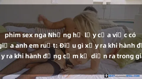 phim sex nga Những hệ lụy của việc có quan hệ tình dục giữa anh em ruột: Điều gì xảy ra khi hành động cấm kỵ diễn ra trong gia đình?