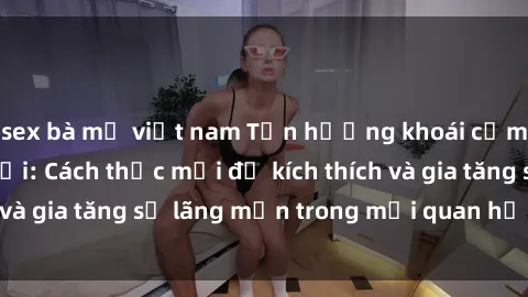 sex bà mẹ việt nam Tận hưởng khoái cảm với sex ngoài trời: Cách thức mới để kích thích và gia tăng sự lãng mạn trong mối quan hệ của bạn!