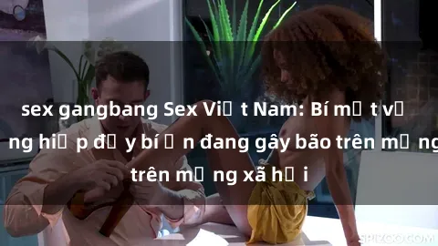 sex gangbang Sex Việt Nam: Bí mật về vụ cưỡng hiếp đầy bí ẩn đang gây bão trên mạng xã hội