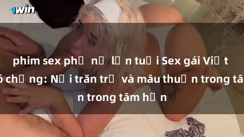 phim sex phụ nữ lớn tuổi Sex gái Việt Nam có chồng: Nỗi trăn trở và mâu thuẫn trong tâm hồn