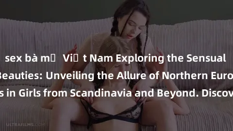 sex bà mẹ Việt Nam Exploring the Sensual Charms of Nordic Beauties: Unveiling the Allure of Northern European Sexiness in Girls from Scandinavia and Beyond. Discover the Seductive Secrets of Northern