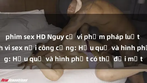phim sex HD Nguy cơ vi phạm pháp luật khi thực hiện hành vi sex nơi công cộng: Hậu quả và hình phạt có thể đối mặt