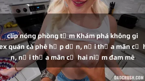 clip nóng phòng tắm Khám phá không gian độc đáo tại sex quán cà phê hấp dẫn, nơi thỏa mãn cả hai niềm đam mê