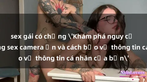 sex gái có chồng 'Khám phá nguy cơ của việc sử dụng sex camera ẩn và cách bảo vệ thông tin cá nhân của bạn'