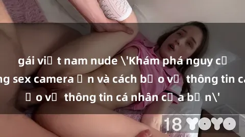 gái việt nam nude 'Khám phá nguy cơ của việc sử dụng sex camera ẩn và cách bảo vệ thông tin cá nhân của bạn'
