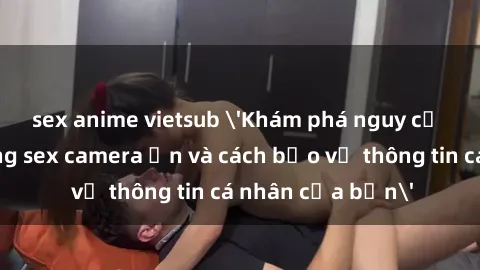 sex anime vietsub 'Khám phá nguy cơ của việc sử dụng sex camera ẩn và cách bảo vệ thông tin cá nhân của bạn'