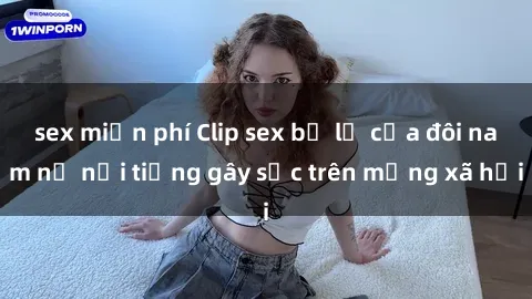 sex miễn phí Clip sex bị lộ của đôi nam nữ nổi tiếng gây sốc trên mạng xã hội