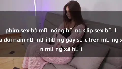 phim sex bà mẹ nóng bỏng Clip sex bị lộ của đôi nam nữ nổi tiếng gây sốc trên mạng xã hội
