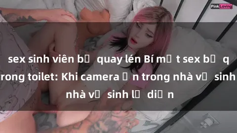 sex sinh viên bị quay lén Bí mật sex bị quay lén trong toilet: Khi camera ẩn trong nhà vệ sinh lộ diện