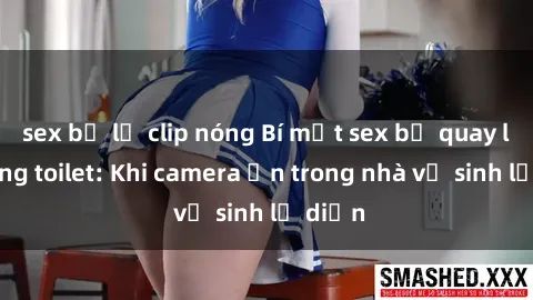 sex bị lộ clip nóng Bí mật sex bị quay lén trong toilet: Khi camera ẩn trong nhà vệ sinh lộ diện
