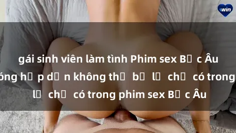 gái sinh viên làm tình Phim sex Bắc Âu: Những cảnh nóng hấp dẫn không thể bỏ lỡ chỉ có trong phim sex Bắc Âu