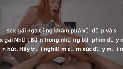 sex gái nga Cùng khám phá vẻ đẹp và sức gợi cảm của sex gái Nhật Bản trong những bộ phim đầy nghệ thuật và cuốn hút. Hãy trải nghiệm cảm xúc đầy mới mẻ và sống động từ những cảnh quay tinh tế và quyến