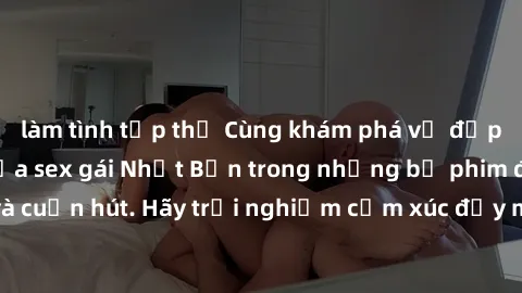 làm tình tập thể Cùng khám phá vẻ đẹp và sức gợi cảm của sex gái Nhật Bản trong những bộ phim đầy nghệ thuật và cuốn hút. Hãy trải nghiệm cảm xúc đầy mới mẻ và sống động từ những cảnh quay tinh tế và