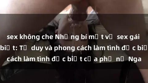 sex không che Những bí mật về sex gái Nga mà bạn chưa biết: Tư duy và phong cách làm tình đặc biệt của phụ nữ Nga