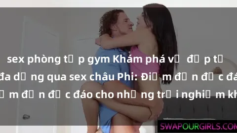 sex phòng tập gym Khám phá vẻ đẹp tự nhiên và văn hóa đa dạng qua sex châu Phi: Điểm đến độc đáo cho những trải nghiệm khó quên