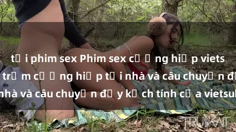 tải phim sex Phim sex cưỡng hiếp vietsub: Nữ sinh bị tên trộm cưỡng hiếp tại nhà và câu chuyện đầy kịch tính của vietsub