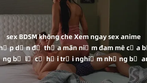 sex BDSM không che Xem ngay sex anime vietsub cực hot và hấp dẫn để thỏa mãn niềm đam mê của bạn! Đừng bỏ lỡ cơ hội trải nghiệm những bộ anime đỉnh cao chỉ có tại đây!