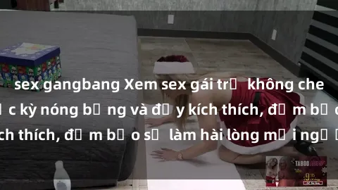 sex gangbang Xem sex gái trẻ không che hấp dẫn nhất, cực kỳ nóng bỏng và đầy kích thích, đảm bảo sẽ làm hài lòng mọi người!