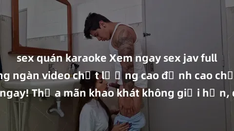 sex quán karaoke Xem ngay sex jav full HD miễn phí - Hàng ngàn video chất lượng cao đỉnh cao chỉ cần click vào ngay! Thỏa mãn khao khát không giới hạn, đón chờ những trải nghiệm mới lạ!