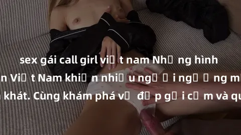 sex gái call girl việt nam Những hình ảnh sex gái sinh viên Việt Nam khiến nhiều người ngưỡng mộ và thèm khát. Cùng khám phá vẻ đẹp gợi cảm và quyến rũ của những cô gái trẻ này.