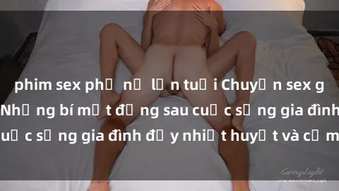 phim sex phụ nữ lớn tuổi Chuyện sex gái Việt có chồng: Những bí mật đằng sau cuộc sống gia đình đầy nhiệt huyết và cảm xúc
