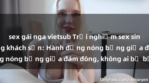 sex gái nga vietsub Trải nghiệm sex sinh viên sôi động trong khách sạn: Hành động nóng bỏng giữa đám đông, không ai bị bỏ lỡ