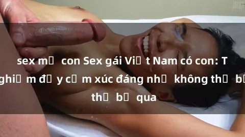 sex mẹ con Sex gái Việt Nam có con: Trải nghiệm đầy cảm xúc đáng nhớ không thể bỏ qua