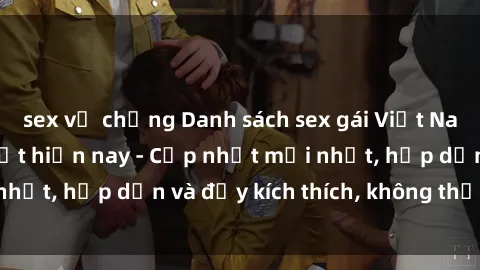 sex vợ chồng Danh sách sex gái Việt Nam sinh viên hot nhất hiện nay - Cập nhật mới nhất, hấp dẫn và đầy kích thích, không thể bỏ qua!