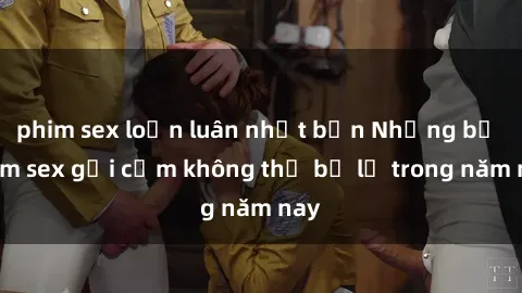 phim sex loạn luân nhật bản Những bộ phim sex gợi cảm không thể bỏ lỡ trong năm nay