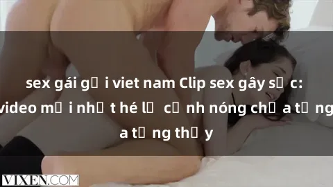 sex gái gọi viet nam Clip sex gây sốc: Loạt video mới nhất hé lộ cảnh nóng chưa từng thấy