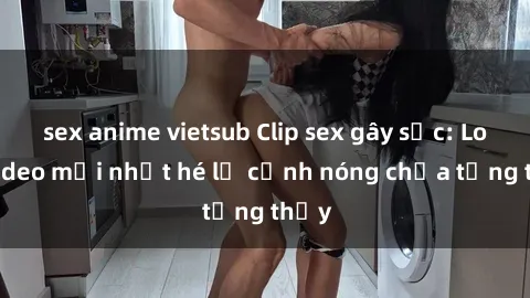 sex anime vietsub Clip sex gây sốc: Loạt video mới nhất hé lộ cảnh nóng chưa từng thấy