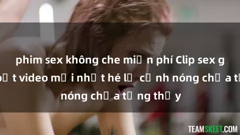 phim sex không che miễn phí Clip sex gây sốc: Loạt video mới nhất hé lộ cảnh nóng chưa từng thấy