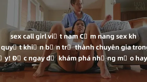 sex call girl việt nam Cẩm nang sex không che: Những bí quyết khiến bạn trở thành chuyên gia trong chuyện ấy! Đọc ngay để khám phá những mẹo hay và bí quyết tình dục không che.
