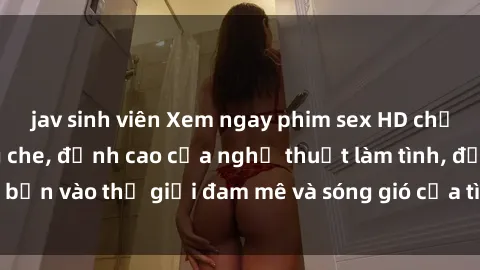 jav sinh viên Xem ngay phim sex HD chất lượng cao không che, đỉnh cao của nghệ thuật làm tình, đưa bạn vào thế giới đam mê và sóng gió của tình yêu không giới hạn.