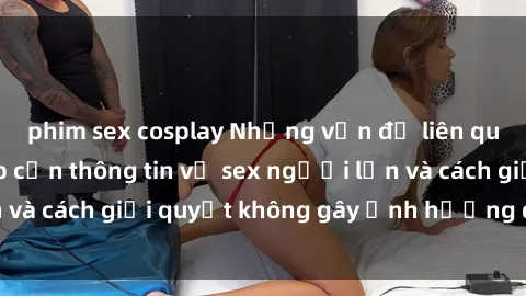 phim sex cosplay Những vấn đề liên quan đến việc tiếp cận thông tin về sex người lớn và cách giải quyết không gây ảnh hưởng đến trẻ em