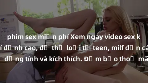 phim sex miễn phí Xem ngay video sex không che miễn phí đỉnh cao, đủ thể loại từ teen, milf đến các cảnh quan hệ đồng tính và kích thích. Đảm bảo thoả mãn mọi khả năng kích thích của bạn!