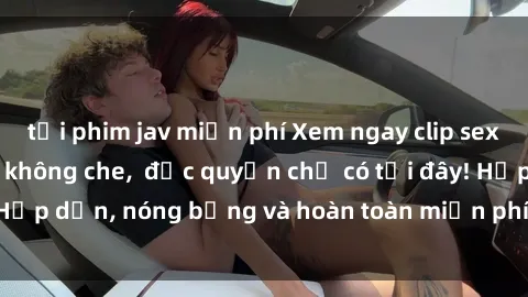 tải phim jav miễn phí Xem ngay clip sex không che cực hot, không che, độc quyền chỉ có tại đây! Hấp dẫn, nóng bỏng và hoàn toàn miễn phí, không thể bỏ qua!