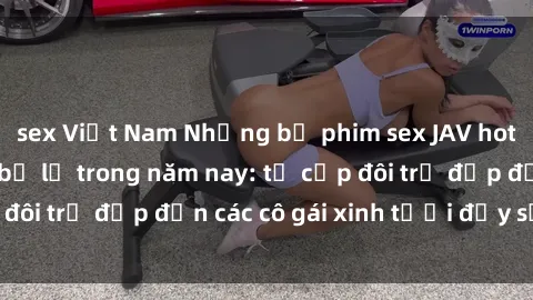 sex Việt Nam Những bộ phim sex JAV hot nhất không thể bỏ lỡ trong năm nay: từ cặp đôi trẻ đẹp đến các cô gái xinh tươi đầy sức hút.