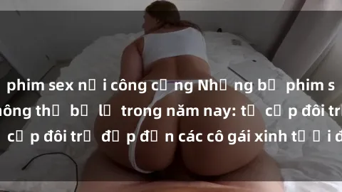 phim sex nơi công cộng Những bộ phim sex JAV hot nhất không thể bỏ lỡ trong năm nay: từ cặp đôi trẻ đẹp đến các cô gái xinh tươi đầy sức hút.