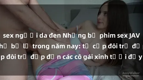sex người da đen Những bộ phim sex JAV hot nhất không thể bỏ lỡ trong năm nay: từ cặp đôi trẻ đẹp đến các cô gái xinh tươi đầy sức hút.