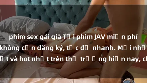 phim sex gái già Tải phim JAV miễn phí chất lượng cao, không cần đăng ký, tốc độ nhanh. Mới nhất và hot nhất trên thị trường hiện nay, cập nhật hàng ngày.