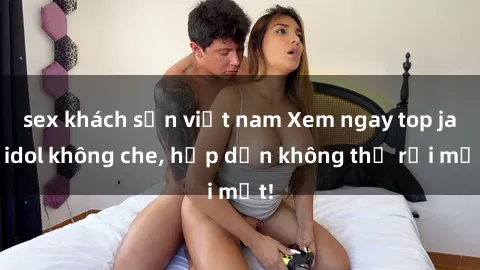 sex khách sạn việt nam Xem ngay top jav idol không che, hấp dẫn không thể rời mắt!