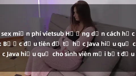 sex miễn phí vietsub Hướng dẫn cách học Java cho sinh viên: Bước đầu tiên để tự học Java hiệu quả cho sinh viên mới bắt đầu là gì?