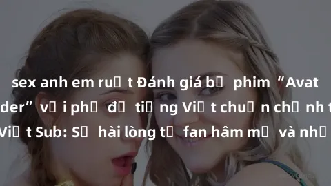 sex anh em ruột Đánh giá bộ phim “Avatar: The Last Airbender” với phụ đề tiếng Việt chuẩn chỉnh từ nhóm Jav Việt Sub: Sự hài lòng từ fan hâm mộ và những điểm đáng chú ý trong bộ phim.