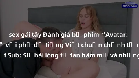 sex gái tây Đánh giá bộ phim “Avatar: The Last Airbender” với phụ đề tiếng Việt chuẩn chỉnh từ nhóm Jav Việt Sub: Sự hài lòng từ fan hâm mộ và những điểm đáng chú ý trong bộ phim.