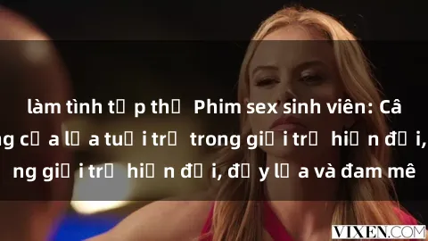 làm tình tập thể Phim sex sinh viên: Câu chuyện nóng bỏng của lứa tuổi trẻ trong giới trẻ hiện đại, đầy lửa và đam mê