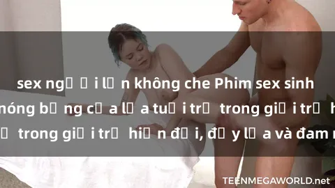 sex người lớn không che Phim sex sinh viên: Câu chuyện nóng bỏng của lứa tuổi trẻ trong giới trẻ hiện đại, đầy lửa và đam mê