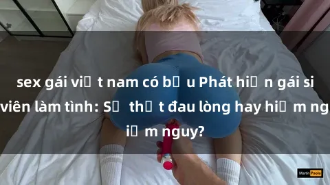 sex gái việt nam có bầu Phát hiện gái sinh viên làm tình: Sự thật đau lòng hay hiểm nguy?