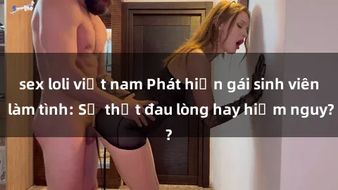 sex loli việt nam Phát hiện gái sinh viên làm tình: Sự thật đau lòng hay hiểm nguy?