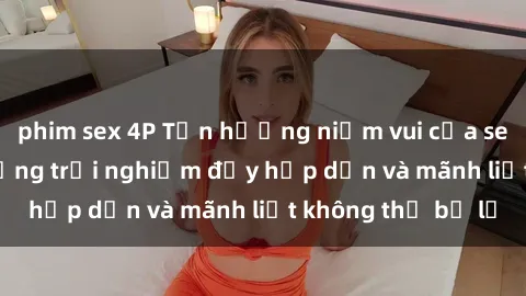 phim sex 4P Tận hưởng niềm vui của sex với gái trẻ: những trải nghiệm đầy hấp dẫn và mãnh liệt không thể bỏ lỡ